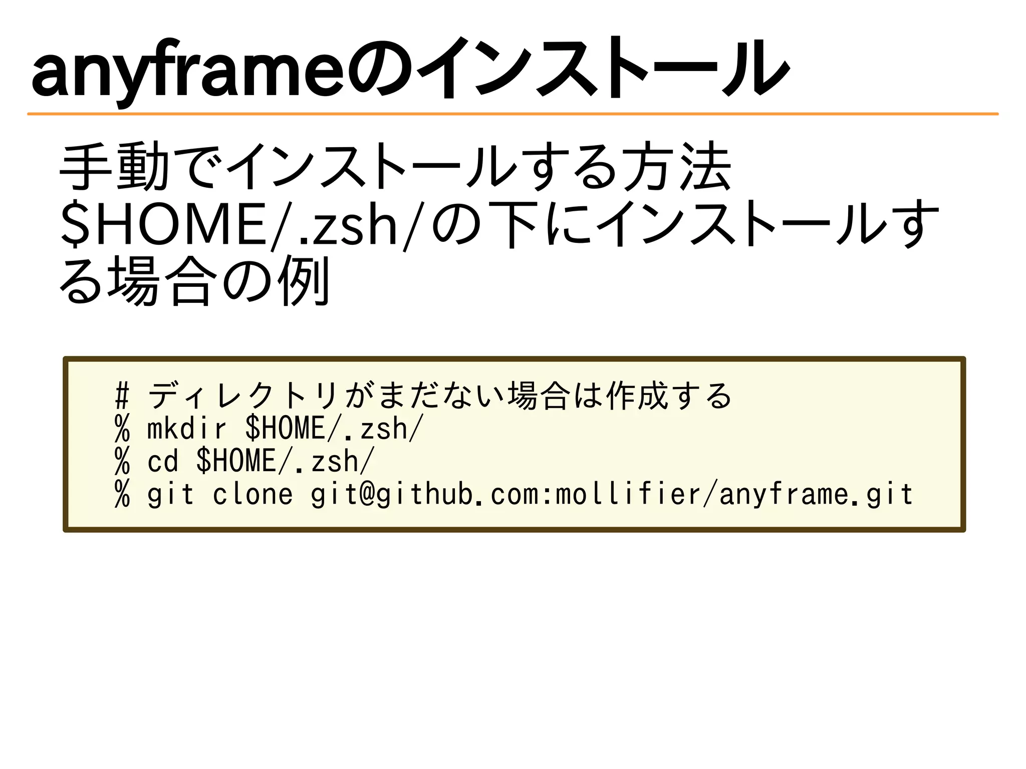 anyframeのインストール
手動でインストールする方法
$HOME/.zsh/の下にインストールす
る場合の例
# ディレクトリがまだない場合は作成する
% mkdir $HOME/.zsh/
% cd $HOME/.zsh/
% git clone git@github.com:mollifier/anyframe.git
 