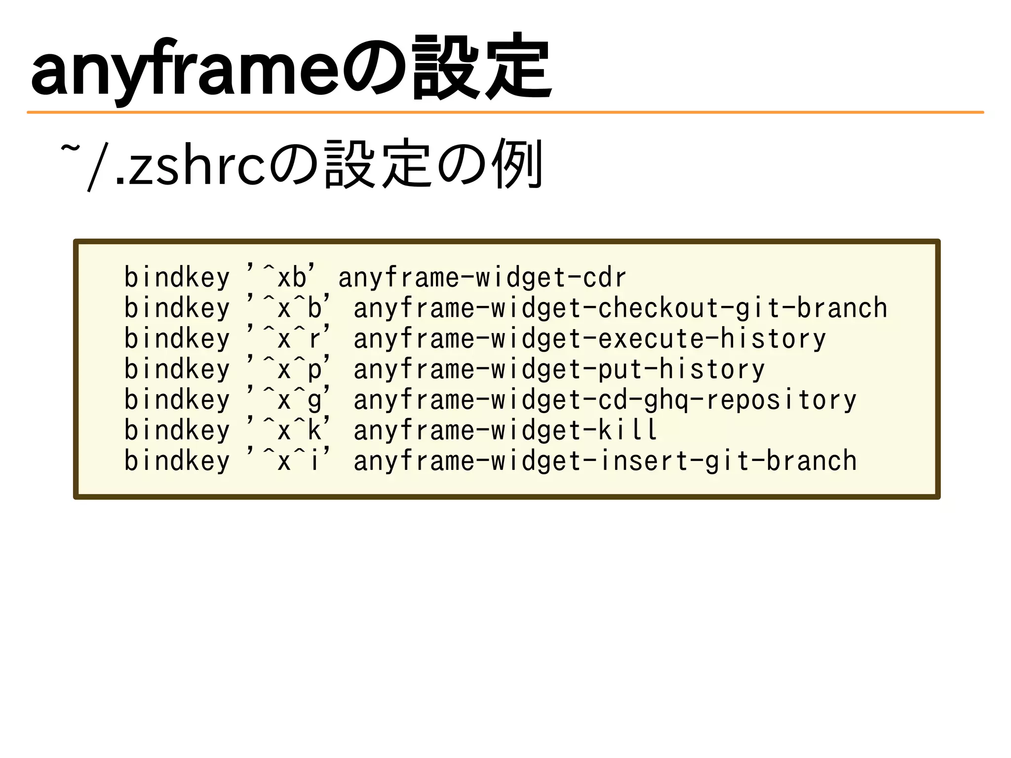 anyframeの設定
~/.zshrcの設定の例
bindkey '^xb' anyframe-widget-cdr
bindkey '^x^b' anyframe-widget-checkout-git-branch
bindkey '^x^r' anyframe-widget-execute-history
bindkey '^x^p' anyframe-widget-put-history
bindkey '^x^g' anyframe-widget-cd-ghq-repository
bindkey '^x^k' anyframe-widget-kill
bindkey '^x^i' anyframe-widget-insert-git-branch
 