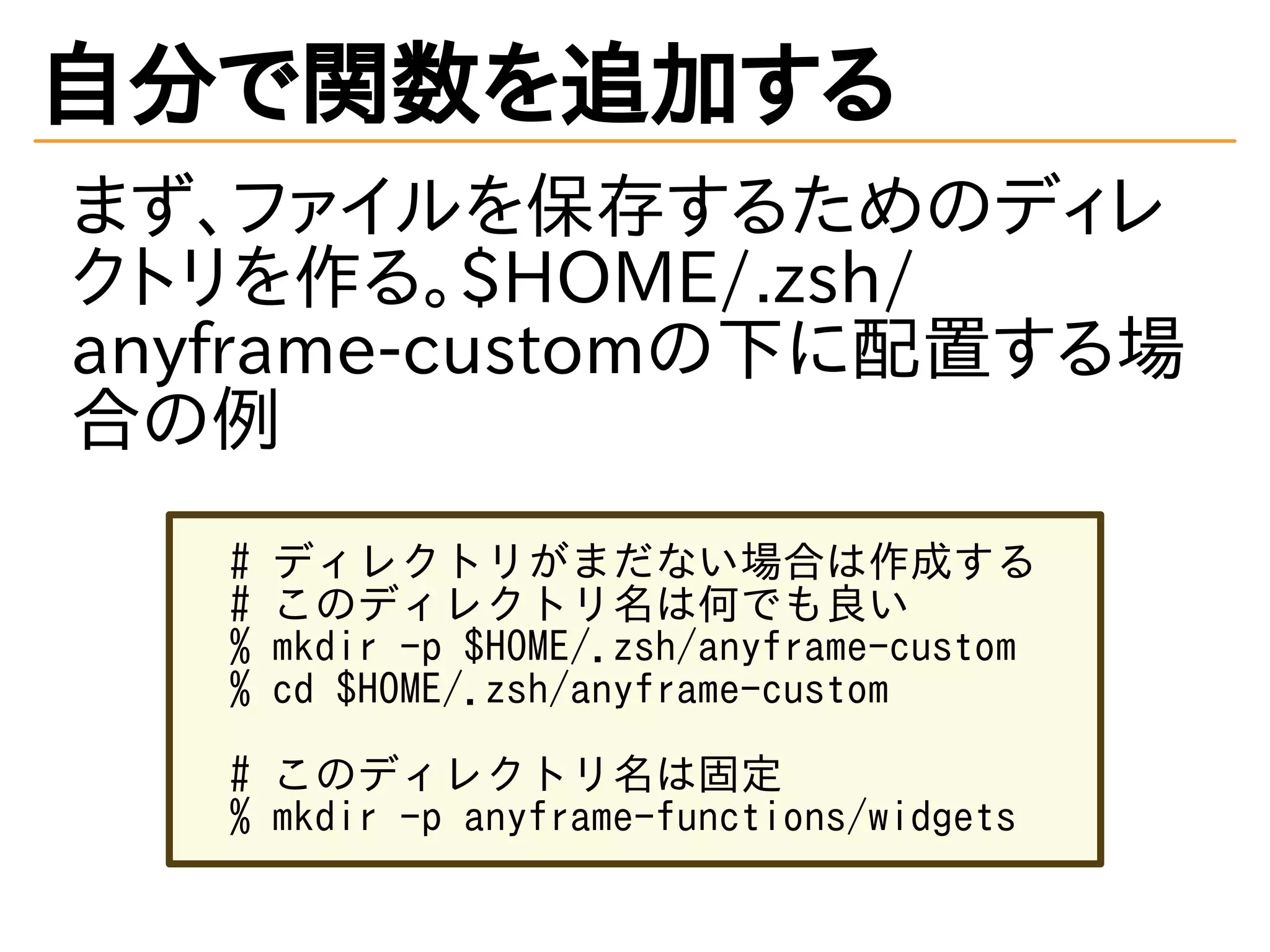 自分で関数を追加する
まず、ファイルを保存するためのディレ
クトリを作る。$HOME/.zsh/
anyframe-customの下に配置する場
合の例
# ディレクトリがまだない場合は作成する
# このディレクトリ名は何でも良い
% mkdir -p $HOME/.zsh/anyframe-custom
% cd $HOME/.zsh/anyframe-custom
# このディレクトリ名は固定
% mkdir -p anyframe-functions/widgets
 