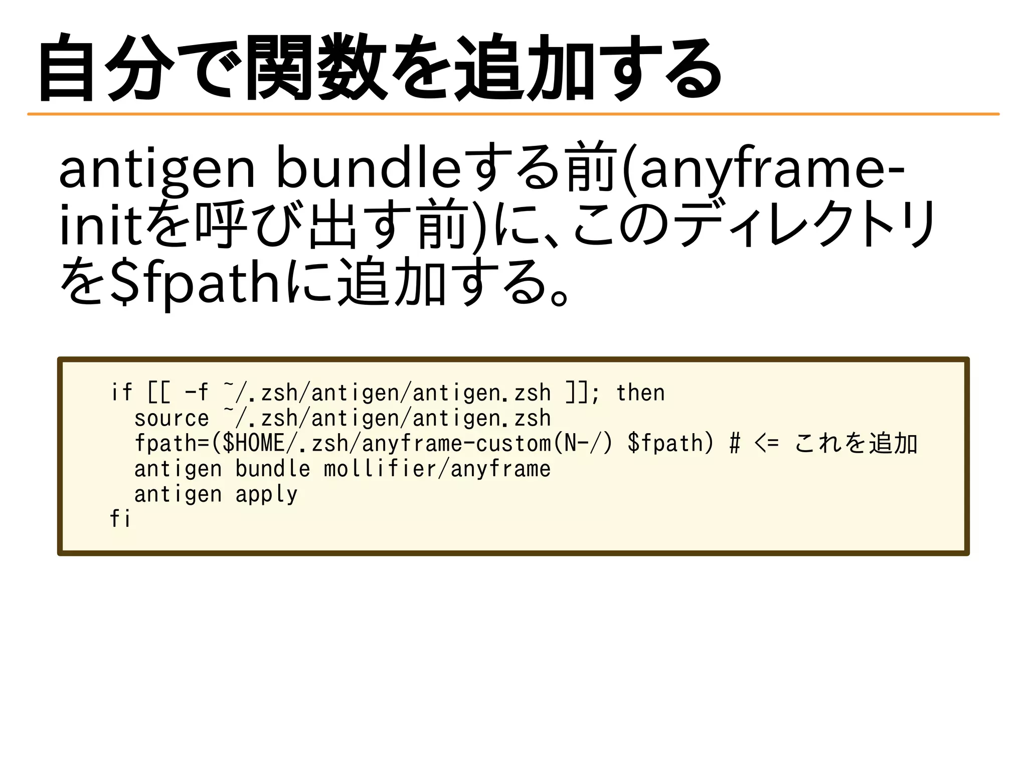 自分で関数を追加する
antigen bundleする前(anyframe-
initを呼び出す前)に、このディレクトリ
を$fpathに追加する。
if [[ -f ~/.zsh/antigen/antigen.zsh ]]; then
source ~/.zsh/antigen/antigen.zsh
fpath=($HOME/.zsh/anyframe-custom(N-/) $fpath) # <= これを追加
antigen bundle mollifier/anyframe
antigen apply
fi
 