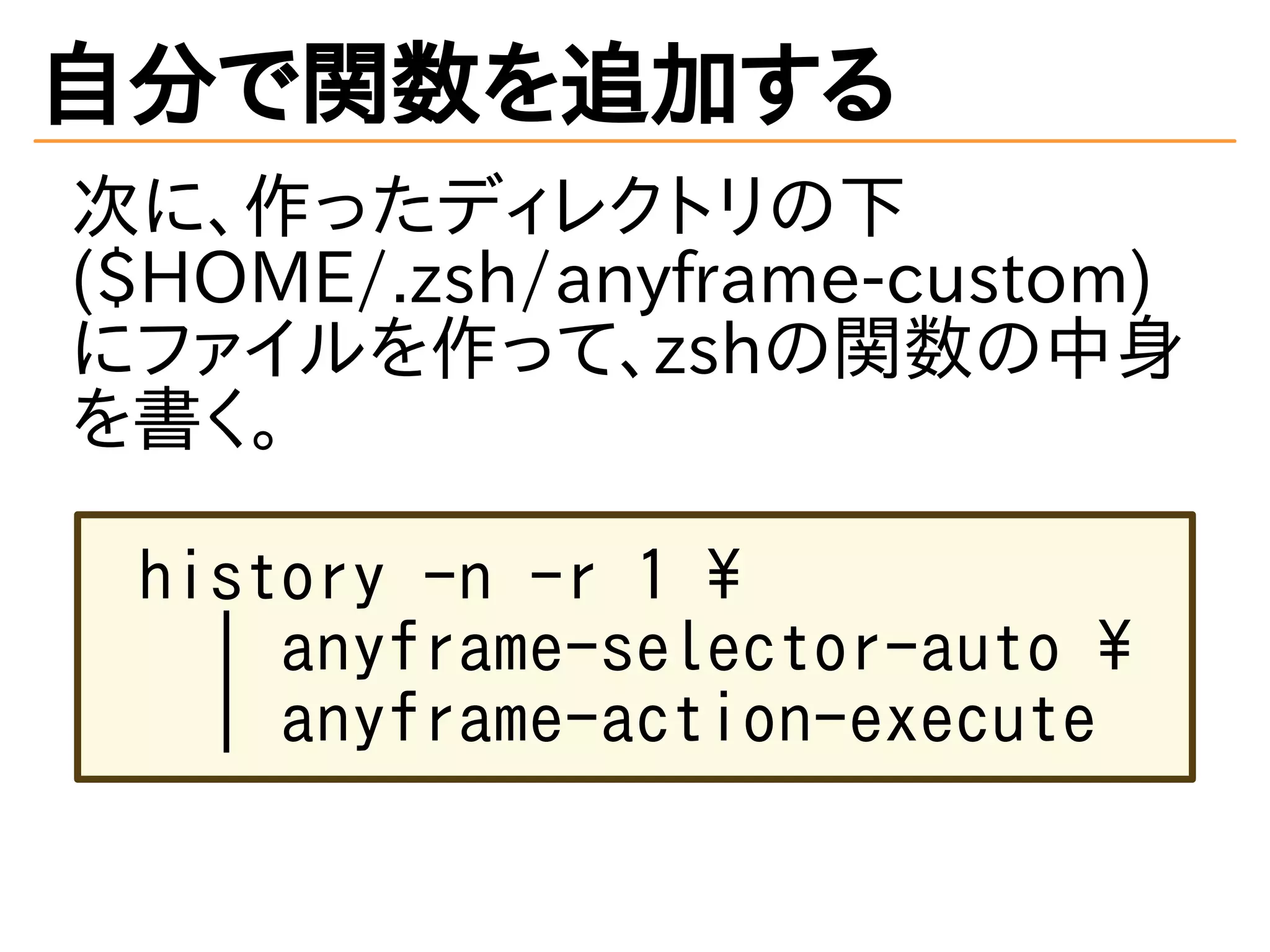 自分で関数を追加する
次に、作ったディレクトリの下
($HOME/.zsh/anyframe-custom)
にファイルを作って、zshの関数の中身
を書く。
history -n -r 1 
| anyframe-selector-auto 
| anyframe-action-execute
 