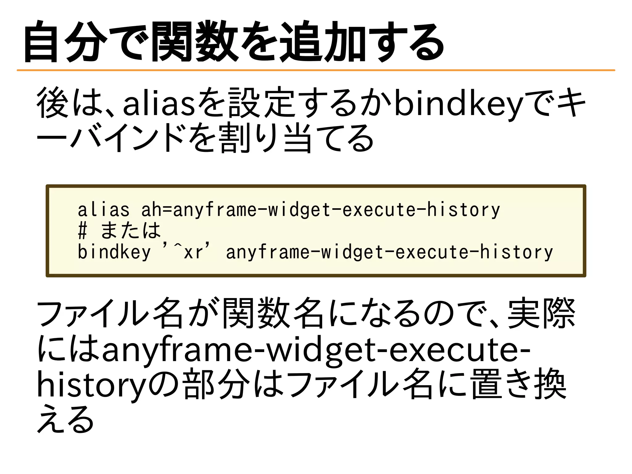 自分で関数を追加する
後は、aliasを設定するかbindkeyでキ
ーバインドを割り当てる
alias ah=anyframe-widget-execute-history
# または
bindkey '^xr' anyframe-widget-execute-history
ファイル名が関数名になるので、実際
にはanyframe-widget-execute-
historyの部分はファイル名に置き換
える
 