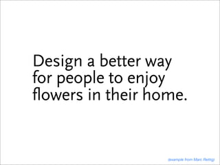 Design a better way
for people to enjoy
flowers in their home.


                   (example from Marc Rettig)