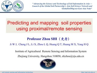 Predicting and mapping soil properties
using proximal/remote sensing
Professor Zhou SHI（史舟）
Ji W J, Cheng J L, Li X, Zhou L Q, Huang Q T, Huang M X, Yang H Q
Institute of Agricultural Remote Sensing and Information System
Zhejiang University, Hangzhou 310058, shizhou@zju.edu.cn
soil remote sensing and information technology http://agri.zju.edu.cn
"Advancing the Science and Technology of Soil Information in Asia —
Launch of the Global Soil Partnership’s Asia Soil Science Network and
GlobalSoilMap.net East Asia Node"
 