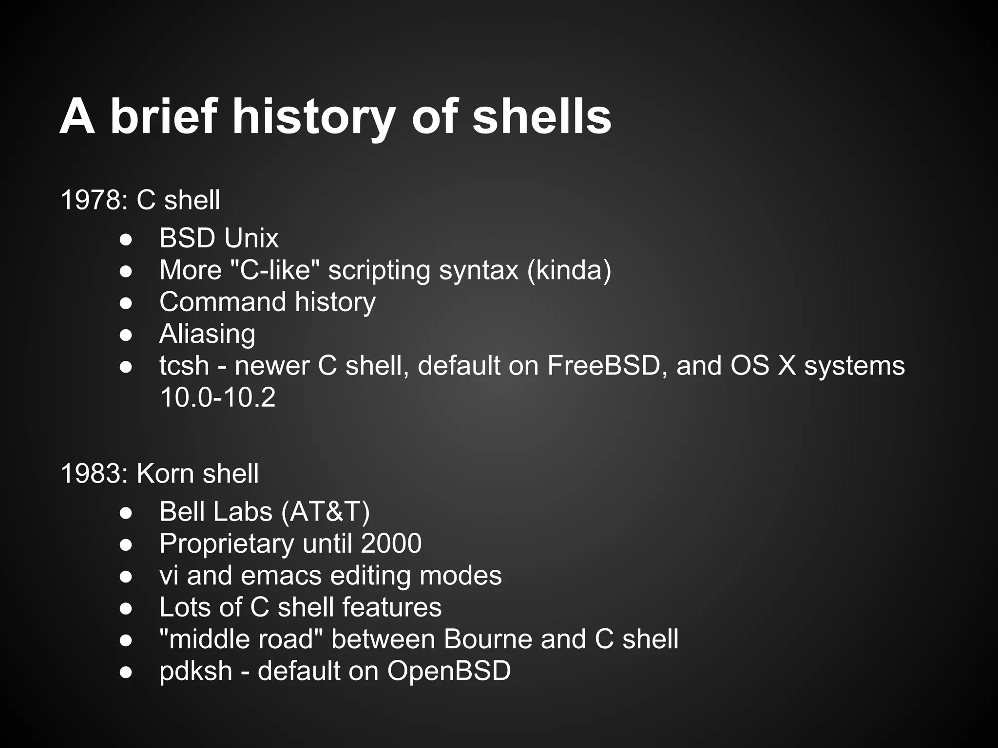 A brief history of shells
1978: C shell
    ● BSD Unix
    ● More "C-like" scripting syntax (kinda)
    ● Command history
    ● Aliasing
    ● tcsh - newer C shell, default on FreeBSD, and OS X systems
       10.0-10.2

1983: Korn shell
    ● Bell Labs (AT&T)
    ● Proprietary until 2000
    ● vi and emacs editing modes
    ● Lots of C shell features
    ● "middle road" between Bourne and C shell
    ● pdksh - default on OpenBSD
 