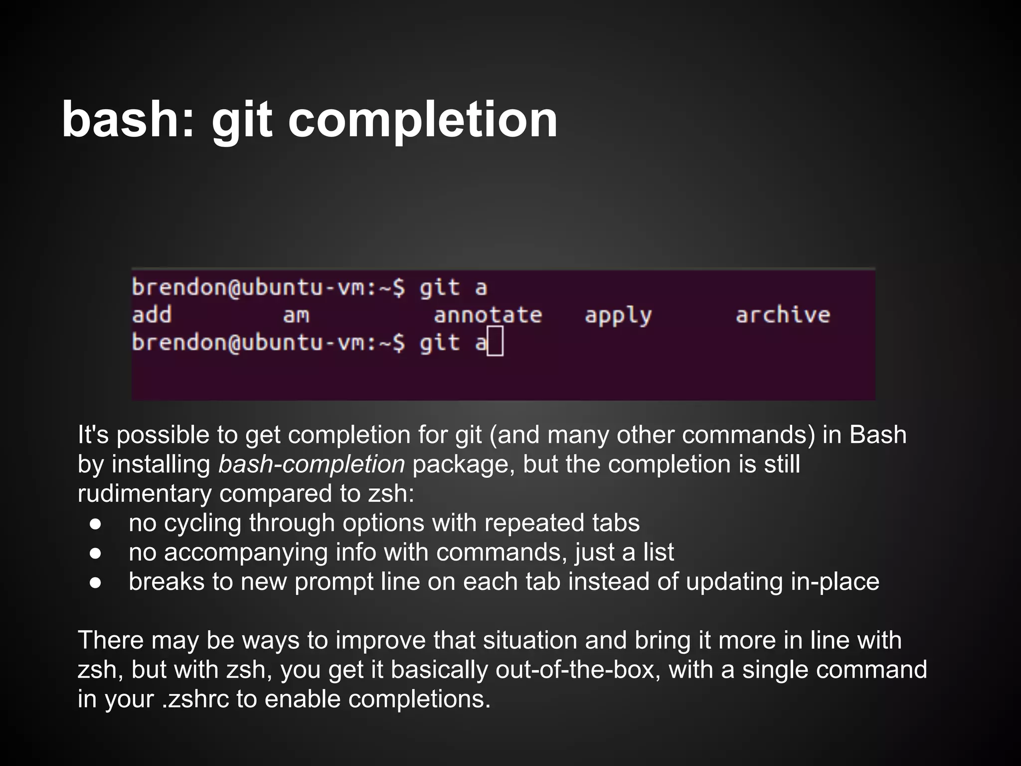 bash: git completion




It's possible to get completion for git (and many other commands) in Bash
by installing bash-completion package, but the completion is still
rudimentary compared to zsh:
 ● no cycling through options with repeated tabs
 ● no accompanying info with commands, just a list
 ● breaks to new prompt line on each tab instead of updating in-place

There may be ways to improve that situation and bring it more in line with
zsh, but with zsh, you get it basically out-of-the-box, with a single command
in your .zshrc to enable completions.
 