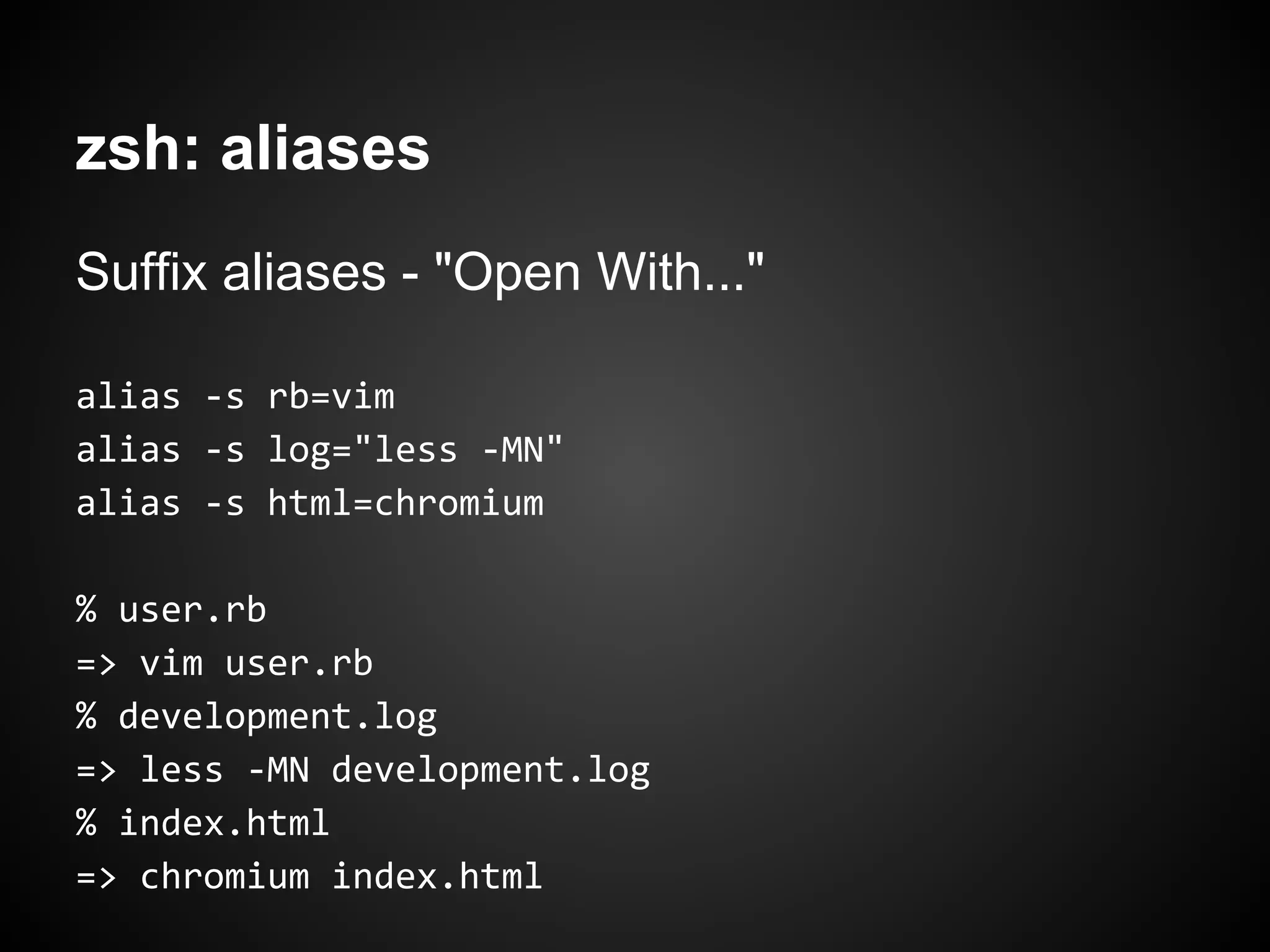 zsh: aliases
Suffix aliases - "Open With..."

alias -s rb=vim
alias -s log="less -MN"
alias -s html=chromium

% user.rb
=> vim user.rb
% development.log
=> less -MN development.log
% index.html
=> chromium index.html
 