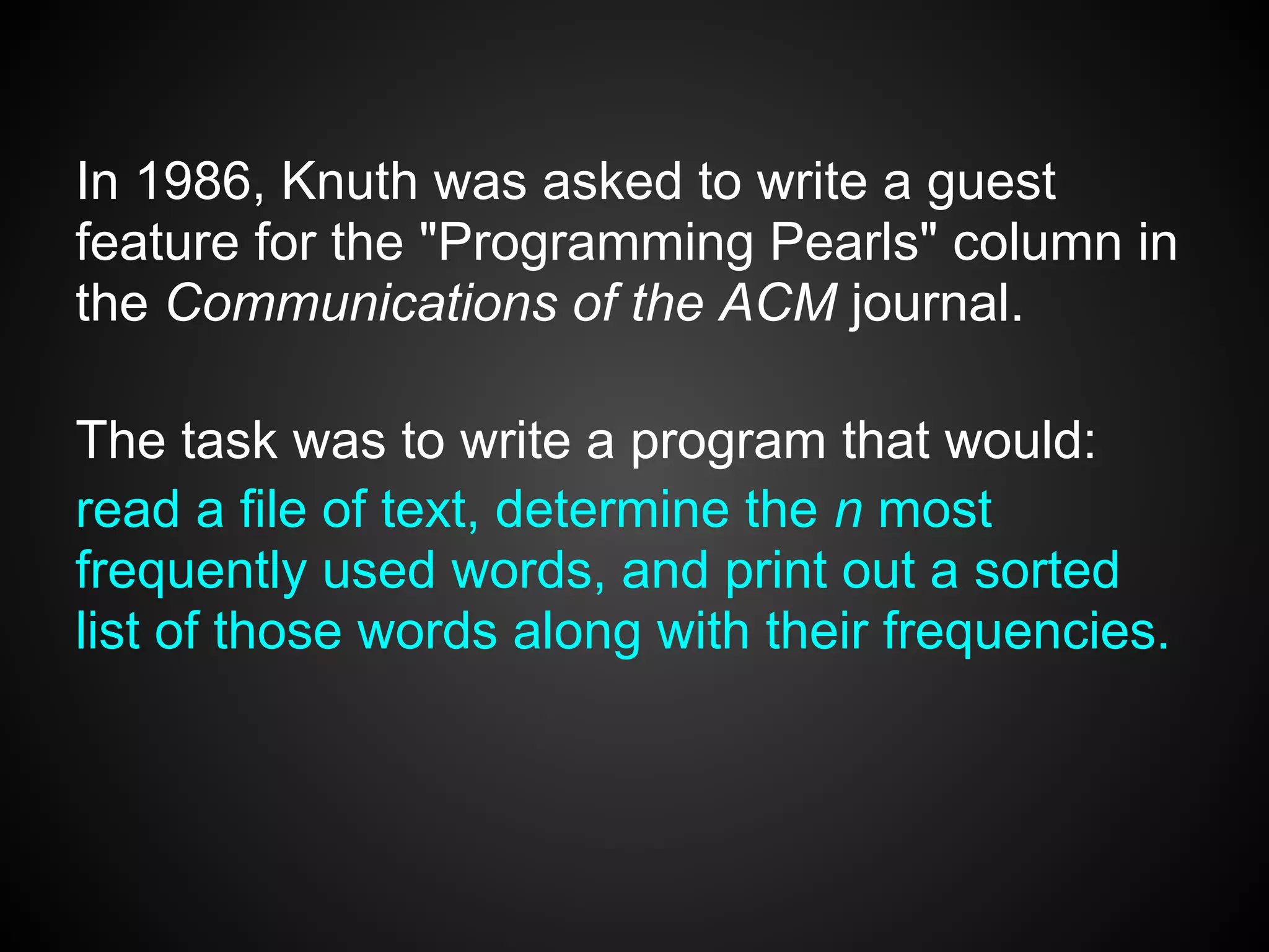 In 1986, Knuth was asked to write a guest
feature for the "Programming Pearls" column in
the Communications of the ACM journal.

The task was to write a program that would:
read a file of text, determine the n most
frequently used words, and print out a sorted
list of those words along with their frequencies.
 