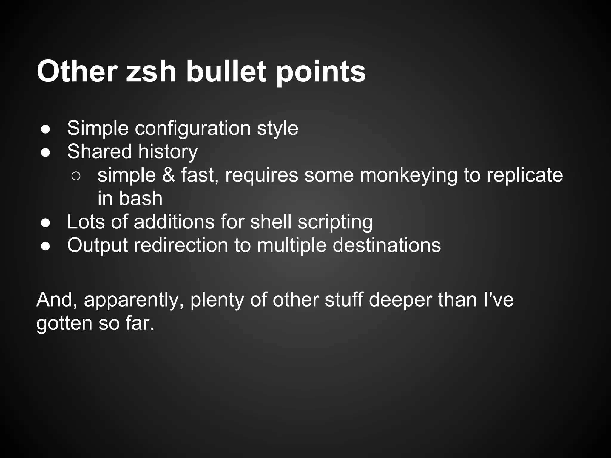 Other zsh bullet points
● Simple configuration style
● Shared history
  ○ simple & fast, requires some monkeying to replicate
     in bash
● Lots of additions for shell scripting
● Output redirection to multiple destinations

And, apparently, plenty of other stuff deeper than I've
gotten so far.
 