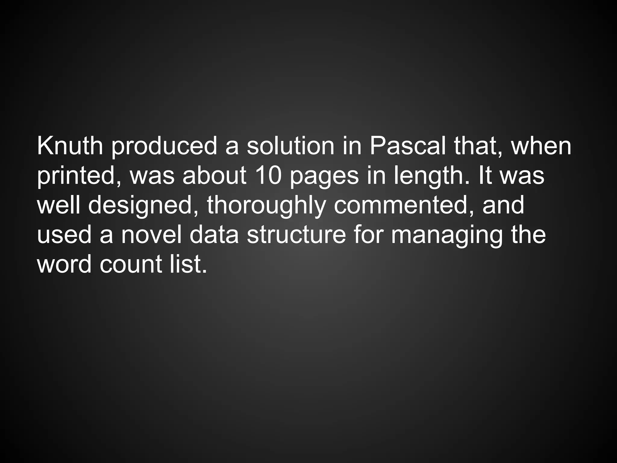 Knuth produced a solution in Pascal that, when
printed, was about 10 pages in length. It was
well designed, thoroughly commented, and
used a novel data structure for managing the
word count list.
 