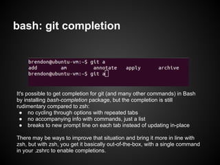 bash: git completion




It's possible to get completion for git (and many other commands) in Bash
by installing bash-completion package, but the completion is still
rudimentary compared to zsh:
 ● no cycling through options with repeated tabs
 ● no accompanying info with commands, just a list
 ● breaks to new prompt line on each tab instead of updating in-place

There may be ways to improve that situation and bring it more in line with
zsh, but with zsh, you get it basically out-of-the-box, with a single command
in your .zshrc to enable completions.
 