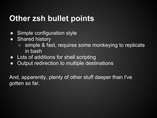 Other zsh bullet points
● Simple configuration style
● Shared history
  ○ simple & fast, requires some monkeying to replicate
     in bash
● Lots of additions for shell scripting
● Output redirection to multiple destinations

And, apparently, plenty of other stuff deeper than I've
gotten so far.
 