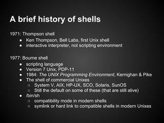 A brief history of shells
1971: Thompson shell
    ● Ken Thompson, Bell Labs, first Unix shell
    ● interactive interpreter, not scripting environment

1977: Bourne shell
    ● scripting language
    ● Version 7 Unix, PDP-11
    ● 1984: The UNIX Programming Environment, Kernighan & Pike
    ● The shell of commercial Unixes
        ○ System V, AIX, HP-UX, SCO, Solaris, SunOS
        ○ Still the default on some of these (that are still alive)
    ● /bin/sh
        ○ compatibility mode in modern shells
        ○ symlink or hard link to compatible shells in modern Unixes
 