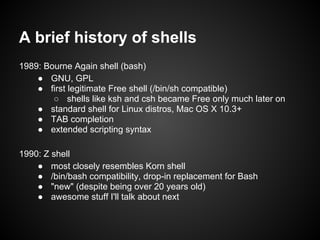 A brief history of shells
1989: Bourne Again shell (bash)
    ● GNU, GPL
    ● first legitimate Free shell (/bin/sh compatible)
        ○ shells like ksh and csh became Free only much later on
    ● standard shell for Linux distros, Mac OS X 10.3+
    ● TAB completion
    ● extended scripting syntax

1990: Z shell
    ● most closely resembles Korn shell
    ● /bin/bash compatibility, drop-in replacement for Bash
    ● "new" (despite being over 20 years old)
    ● awesome stuff I'll talk about next
 