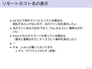 リモートホスト名の表示
ssh などで他のマシンに入っている場合は、
混乱するといけないので、元のマシン名を表示したい
元のマシン名は FQDN でなく（%m のように）簡単なのが
いい
Astec-X などの X サーバを使っている場合は、
（意外と重要なので）ディスプレイ番号を表示したい
…
さぁ、いよいよ難しくなってきた
オラ、ワクワクしてきたぞ（変態）
11 / 25
 