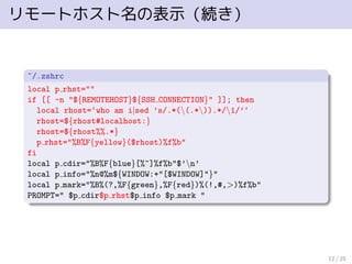 リモートホスト名の表示（続き）
~/.zshrc
local p rhst=""
if [[ -n "${REMOTEHOST}${SSH CONNECTION}" ]]; then
local rhost=‘who am i|sed ’s/.*((.*)).*/1/’‘
rhost=${rhost#localhost:}
rhost=${rhost%%.*}
p rhst="%B%F{yellow}($rhost)%f%b"
fi
local p cdir="%B%F{blue}[%~]%f%b"$’n’
local p info="%n@%m${WINDOW:+"[$WINDOW]"}"
local p mark="%B%(?,%F{green},%F{red})%(!,#,>)%f%b"
PROMPT=" $p cdir$p rhst$p info $p mark "
12 / 25
 