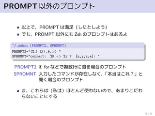 PROMPT以外のプロンプト
以上で、PROMPT は満足（したとしよう）
でも、PROMPT 以外にも Zsh のプロンプトはあるよ
~/.zshrc（PROMPT2, SPROMPT）
PROMPT2="(% ) %(!,#,>) "
SPROMPT="correct: %R -> %r ? [n,y,a,e]: "
PROMPT2 if, for などで複数行に渡る場合のプロンプト
SPROMNT 入力したコマンドが存在しなく、「本当はこれ？」と
聞く場合のプロンプト
ま、これらは（私は）ほとんど使わないので、あまりこだわ
らないことにする
15 / 25
 