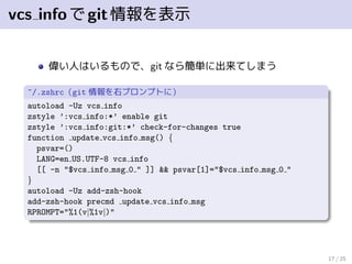 vcs infoでgit情報を表示
偉い人はいるもので、git なら簡単に出来てしまう
~/.zshrc（git 情報を右プロンプトに）
autoload -Uz vcs info
zstyle ’:vcs info:*’ enable git
zstyle ’:vcs info:git:*’ check-for-changes true
function update vcs info msg() {
psvar=()
LANG=en US.UTF-8 vcs info
[[ -n "$vcs info msg 0 " ]] && psvar[1]="$vcs info msg 0 "
}
autoload -Uz add-zsh-hook
add-zsh-hook precmd update vcs info msg
RPROMPT="%1(v|%1v|)"
17 / 25
 