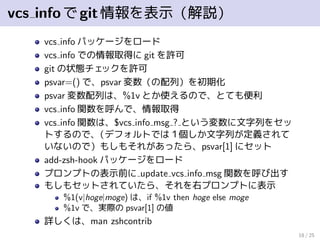 vcs infoでgit情報を表示（解説）
vcs info パッケージをロード
vcs info での情報取得に git を許可
git の状態チェックを許可
psvar=() で、psvar 変数（の配列）を初期化
psvar 変数配列は、%1v とか使えるので、とても便利
vcs info 関数を呼んで、情報取得
vcs info 関数は、$vcs info msg ? という変数に文字列をセッ
トするので、（デフォルトでは１個しか文字列が定義されて
いないので）もしもそれがあったら、psvar[1] にセット
add-zsh-hook パッケージをロード
プロンプトの表示前に update vcs info msg 関数を呼び出す
もしもセットされていたら、それを右プロンプトに表示
%1(v|hoge|moge) は、if %1v then hoge else moge
%1v で、実際の psvar[1] の値
詳しくは、man zshcontrib
18 / 25
 