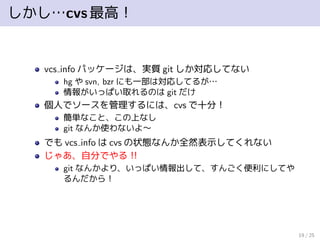 しかし…cvs最高！
vcs info パッケージは、実質 git しか対応してない
hg や svn, bzr にも一部は対応してるが…
情報がいっぱい取れるのは git だけ
個人でソースを管理するには、cvs で十分！
簡単なこと、この上なし
git なんか使わないよ∼
でも vcs info は cvs の状態なんか全然表示してくれない
じゃあ、自分でやる！！
git なんかより、いっぱい情報出して、すんごく便利にしてや
るんだから！
19 / 25
 