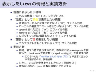 表示したいcvsの情報と実装方針
普通に表示したい情報
VCS の情報（“cvs”）と、レポジトリ名
「注意」として黄色で表示したい情報
変更がローカルに反映されてない（“U”）ファイルの数
ローカルの変更がコミットされていない（“M”）ファイルの数
append されただけ（“A”）のファイルの数
remove されただけ（“R”）のファイルの数
レポジトリに何の情報もない（“?”）ファイルの数
「警告」として赤で表示したい情報
コンフリクトを起こしている（“C”）ファイルの数
実装方針
結局、最大３色で表示するので、本来ならば max-exports を設
定して、hook com で各変数（staged, unstaged）を変更すべき
ここらへんは「molliﬁer さんの Qiita ブログ」が非常に分かり
やす過ぎるので、説明省略
しかし、cvs だと全然上手くいかない（差別か？！）
仕方ないので、psvar 変数に直接アクセスする
20 / 25
 