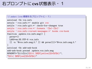 右プロンプトにcvs状態表示・１
~/.zshrc（cvs 情報を右プロンプトに・１）
autoload -Uz vcs info
zstyle ’:vcs info:*’ enable git cvs
zstyle ’:vcs info:git:*’ check-for-changes true
zstyle ’:vcs info:cvs:*’ formats ’(%s)-[%r]’
zstyle ’:vcs info:cvs+set-messages:*’ hooks cvs-hook
function update vcs info msg() {
psvar=()
LANG=en US.UTF-8 vcs info
[[ -n "$vcs info msg 0 " ]] && psvar[1]="$vcs info msg 0 "
}
autoload -Uz add-zsh-hook
add-zsh-hook precmd update vcs info msg
RPROMPT="%1(v|%1v|)%2(v| %B%F{yellow}%2v%f%b|)"
"%3(v| %B%F{red}%3v%f%b|)"
21 / 25
 