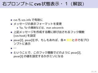 右プロンプトにcvs状態表示・１（解説）
cvs も vcs info で有効に
メッセージの表示フォーマットを変更
%s, %r の意味などは、man zshcontrib
上記メッセージを作成する際に呼び出されるフック関数
(cvs-hook) を設定
psvar[2], psvar[3] が、もしもあれば、各々黄色と赤で右プロ
ンプトに表示
…
ということで、このフック関数でどのように psvar[2],
psvar[3] の値を設定するかがミソになる
22 / 25
 