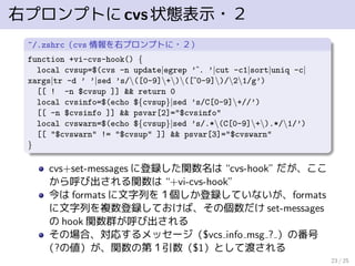 右プロンプトにcvs状態表示・２
~/.zshrc（cvs 情報を右プロンプトに・２）
function +vi-cvs-hook() {
local cvsup=$(cvs -n update|egrep ’ˆ. ’|cut -c1|sort|uniq -c|
xargs|tr -d ’ ’|sed ’s/([0-9]+)([ˆ0-9])/21/g’)
[[ ! -n $cvsup ]] && return 0
local cvsinfo=$(echo ${cvsup}|sed ’s/C[0-9]+//’)
[[ -n $cvsinfo ]] && psvar[2]="$cvsinfo"
local cvswarn=$(echo ${cvsup}|sed ’s/.*(C[0-9]+).*/1/’)
[[ "$cvswarn" != "$cvsup" ]] && psvar[3]="$cvswarn"
}
cvs+set-messages に登録した関数名は “cvs-hook” だが、ここ
から呼び出される関数は “+vi-cvs-hook”
今は formats に文字列を１個しか登録していないが、formats
に文字列を複数登録しておけば、その個数だけ set-messages
の hook 関数群が呼び出される
その場合、対応するメッセージ（$vcs info msg ? ）の番号
（?の値）が、関数の第１引数（$1）として渡される
23 / 25
 