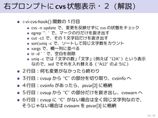 右プロンプトにcvs状態表示・２（解説）
+vi-cvs-hook() 関数の１行目
cvs -n update で、変更を反映せずに cvs の状態をチェック
egrep ’ˆ. ’ で、マークの行だけを抜き出す
cut -c1 で、その１文字目だけを抜き出す
sort|uniq -c で、ソートして同じ文字数をカウント
xargs で、横一列に並べる
tr -d ’ ’ で、空白を削除
uniq -c では「文字の数」「文字」（例えば “12A”）という表示
なので、sed でそれを入れ替える（“A12” のように）
２行目：何も変更がなかったら終わり
３行目：cvsup から “C” の部分を切り取り、cvsinfo へ
４行目：cvsinfo があったら、psvar[2] に格納
５行目：cvsup から “C” の部分だけを抜き出し、cvswarn へ
６行目：cvsup に “C” がない場合は全く同じ文字列なので、
そうじゃない場合は cvswarn を psvar[3] に格納
24 / 25
 