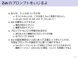 Zshのプロンプトをいじるよ
みんな、シェルは Zsh だよね
そうじゃない人は、これを見て Zsh に変更するもよし
apt-get install zsh && chsh で /bin/zsh に！
Zsh は意外とステキだよ
補完が何かとすごい
履歴も何かとすごい
プロンプトもいじり甲斐があるのさ
改行を入れて複数行のプロンプトが可能
右プロンプトがある
Zsh の設定項目はいっぱいあって正直とっつきにくいけど、
今回はプロンプトの設定だけに絞って紹介するよ！
Zsh のバージョンによって対応してなかったりとかあるけど、
最新バージョン（2013/05/10 現在、4.3.17）を前提とするよ
3 / 25
 