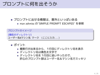 プロンプトに何を出そうか
プロンプトに出せる情報は、意外といっぱいある
man zshmisc の”SIMPLE PROMPT ESCAPES” を参照
プロンプトのイメージ
[現在のディレクトリ]
ユーザー名@マシン名 マーク （ここに入力...）
ポイント
複数行が出来るから、１行目にディレクトリ名を表示
ディレクトリ名は青色太文字で
ディレクトリ名を１行目に追いやったので、
肝心のプロンプト部はユーザー名＆マシン名でスッキリ
4 / 25
 