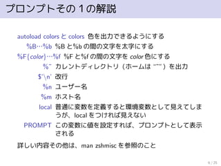 プロンプトその１の解説
autoload colors と colors 色を出力できるようにする
%B…%b %B と%b の間の文字を太字にする
%F{color}…%f %F と%f の間の文字を color 色にする
%˜ カレントディレクトリ（ホームは “˜”）を出力
$’n’ 改行
%n ユーザー名
%m ホスト名
local 普通に変数を定義すると環境変数として見えてしま
うが、local をつければ見えない
PROMPT この変数に値を設定すれば、プロンプトとして表示
される
詳しい内容その他は、man zshmisc を参照のこと
6 / 25
 