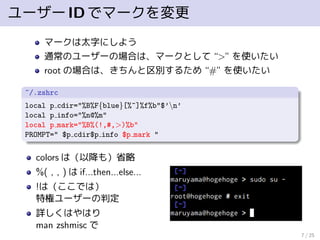 ユーザーIDでマークを変更
マークは太字にしよう
通常のユーザーの場合は、マークとして “>” を使いたい
root の場合は、きちんと区別するため “#” を使いたい
~/.zshrc
local p cdir="%B%F{blue}[%~]%f%b"$’n’
local p info="%n@%m"
local p mark="%B%(!,#,>)%b"
PROMPT=" $p cdir$p info $p mark "
colors は（以降も）省略
%( , , ) は if...then...else...
!は（ここでは）
特権ユーザーの判定
詳しくはやはり
man zshmisc で
7 / 25
 