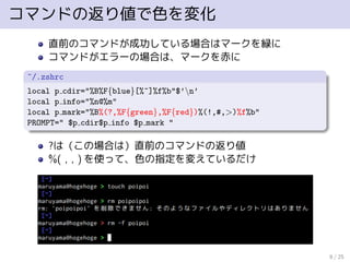 コマンドの返り値で色を変化
直前のコマンドが成功している場合はマークを緑に
コマンドがエラーの場合は、マークを赤に
~/.zshrc
local p cdir="%B%F{blue}[%~]%f%b"$’n’
local p info="%n@%m"
local p mark="%B%(?,%F{green},%F{red})%(!,#,>)%f%b"
PROMPT=" $p cdir$p info $p mark "
?は（この場合は）直前のコマンドの返り値
%( , , ) を使って、色の指定を変えているだけ
8 / 25
 