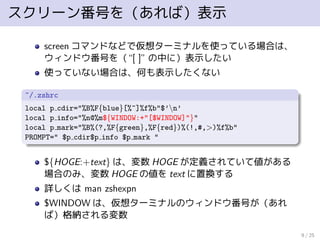 スクリーン番号を（あれば）表示
screen コマンドなどで仮想ターミナルを使っている場合は、
ウィンドウ番号を（“[ ]” の中に）表示したい
使っていない場合は、何も表示したくない
~/.zshrc
local p cdir="%B%F{blue}[%~]%f%b"$’n’
local p info="%n@%m${WINDOW:+"[$WINDOW]"}"
local p mark="%B%(?,%F{green},%F{red})%(!,#,>)%f%b"
PROMPT=" $p cdir$p info $p mark "
${HOGE:+text} は、変数 HOGE が定義されていて値がある
場合のみ、変数 HOGE の値を text に置換する
詳しくは man zshexpn
$WINDOW は、仮想ターミナルのウィンドウ番号が（あれ
ば）格納される変数
9 / 25
 