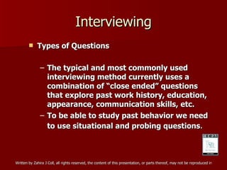 Interviewing Types of Questions The typical and most commonly used interviewing method currently uses a combination of “close ended” questions that explore past work history, education, appearance, communication skills, etc. To be able to study past behavior we need to use situational and probing questions . 
