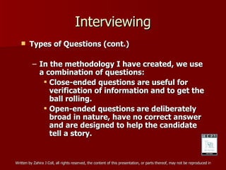 Interviewing Types of Questions (cont.) In the methodology I have created, we use a combination of questions: Close-ended questions are useful for verification of information and to get the ball rolling. Open-ended questions are deliberately broad in nature, have no correct answer and are designed to help the candidate tell a story. 
