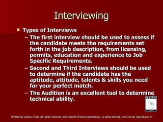 Interviewing Types of Interviews The first interview should be used to assess if the candidate meets the requirements set forth in the job description, from licensing, permits, education and experience to Job Specific Requirements. Second and Third Interviews should be used to determine if the candidate has the aptitude, attitude, talents & skills you need for your perfect match. The Audition is an excellent tool to determine technical ability. 