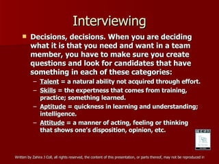 Interviewing Decisions, decisions. When you are deciding what it is that you need and want in a team member, you have to make sure you create questions and look for candidates that have something in each of these categories: Talent  = a natural ability not acquired through effort. Skills  = the expertness that comes from training, practice; something learned. Aptitude  = quickness in learning and understanding; intelligence. Attitude  = a manner of acting, feeling or thinking that shows one’s disposition, opinion, etc. 