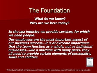 The Foundation What do we know? Why are we here today?  In the spa industry we provide services, for which we need people. Our employees are the most important aspect of our business success...it is of extreme importance that the team function as a whole, not as individual businesses...like a machine with many parts, they all need to provide certain elements of personality, skills and abilities.  