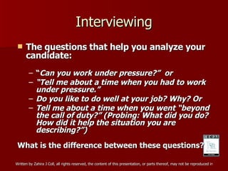 Interviewing The questions that help you analyze your candidate: “ Can you work under pressure?”  or “ Tell me about a time when you had to work under pressure.” Do you like to do well at your job? Why? Or Tell me about a time when you went “beyond the call of duty?” (Probing: What did you do? How did it help the situation you are describing?”) What is the difference between these questions?  