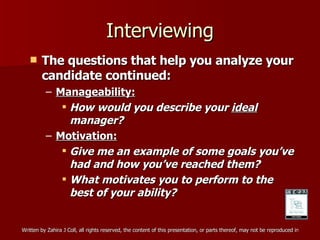 Interviewing The questions that help you analyze your candidate continued: Manageability: How would you describe your  ideal  manager? Motivation: Give me an example of some goals you’ve had and how you’ve reached them? What motivates you to perform to the best of your ability? 