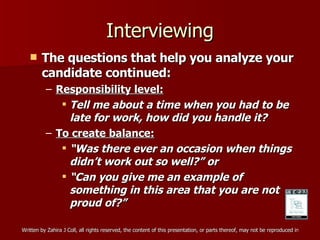 Interviewing The questions that help you analyze your candidate continued: Responsibility level: Tell me about a time when you had to be late for work, how did you handle it? To create balance: “ Was there ever an occasion when things didn’t work out so well?” or “ Can you give me an example of something in this area that you are not proud of?” 