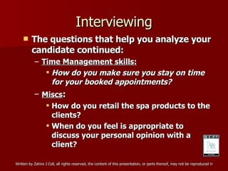 Interviewing The questions that help you analyze your candidate continued: Time Management skills: How do you make sure you stay on time for your booked appointments? Miscs : How do you retail the spa products to the clients? When do you feel is appropriate to discuss your personal opinion with a client? 