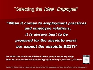“ Selecting the  Ideal  Employee ” “ When it comes to employment practices and employee relations,  it is always best to be prepared for the absolute worst  but expect the absolute BEST!” For FREE Spa Business Advice I invite you to check my Blog: http://resourcesanddevelopment.typepad.com/spa_business_wisdom/ 