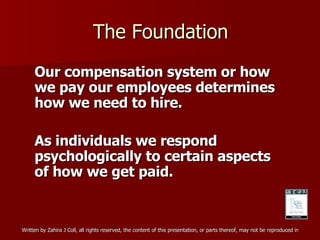 The Foundation Our compensation system or how we pay our employees determines how we need to hire. As individuals we respond psychologically to certain aspects of how we get paid. 