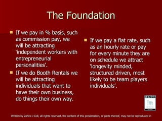 The Foundation If we pay in % basis, such as commission pay, we will be attracting ‘independent workers with entrepreneurial personalities’. If we do Booth Rentals we will be attracting individuals that want to have their own business, do things their own way. If we pay a flat rate, such as an hourly rate or pay for every minute they are on schedule we attract ‘longevity minded, structured driven, most likely to be team players individuals’. 