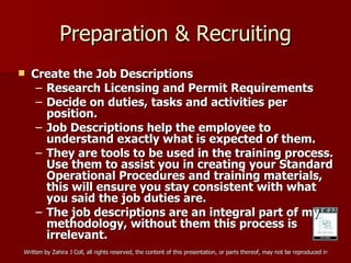 Preparation & Recruiting Create the Job Descriptions Research Licensing and Permit Requirements Decide on duties, tasks and activities per position. Job Descriptions help the employee to understand exactly what is expected of them. They are tools to be used in the training process. Use them to assist you in creating your Standard Operational Procedures and training materials, this will ensure you stay consistent with what you said the job duties are. The job descriptions are an integral part of my methodology, without them this process is irrelevant.  