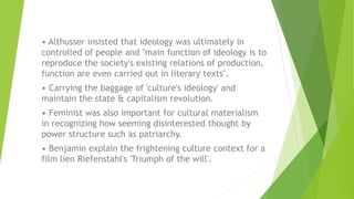 • Althusser insisted that ideology was ultimately in
controlled of people and "main function of ideology is to
reproduce the society's existing relations of production,
function are even carried out in literary texts".
• Carrying the baggage of 'culture's ideology' and
maintain the state & capitalism revolution.
• Feminist was also important for cultural materialism
in recognizing how seeming disinterested thought by
power structure such as patriarchy.
• Benjamin explain the frightening culture context for a
film lien Riefenstahl's 'Triumph of the will'.
 