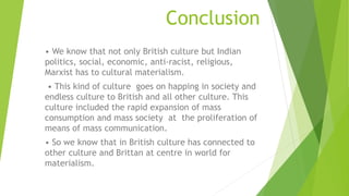 Conclusion
• We know that not only British culture but Indian
politics, social, economic, anti-racist, religious,
Marxist has to cultural materialism.
• This kind of culture goes on happing in society and
endless culture to British and all other culture. This
culture included the rapid expansion of mass
consumption and mass society at the proliferation of
means of mass communication.
• So we know that in British culture has connected to
other culture and Brittan at centre in world for
materialism.
 